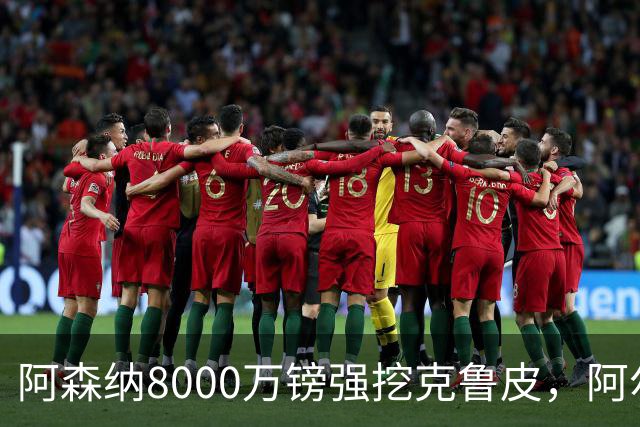 阿森纳8000万镑强挖克鲁皮，阿尔特塔冬窗补强锋线